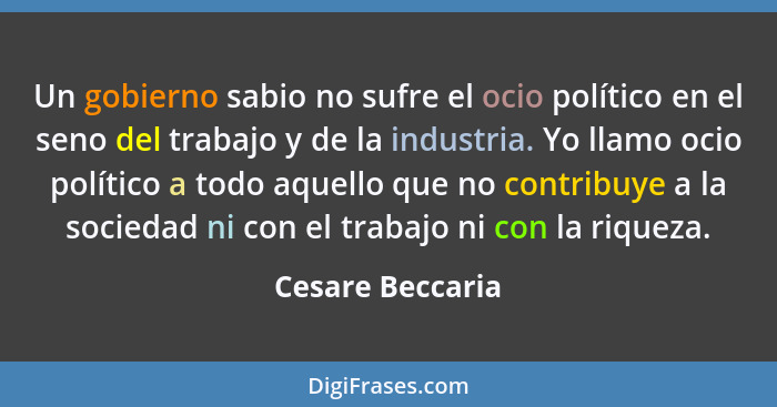 Un gobierno sabio no sufre el ocio político en el seno del trabajo y de la industria. Yo llamo ocio político a todo aquello que no c... - Cesare Beccaria