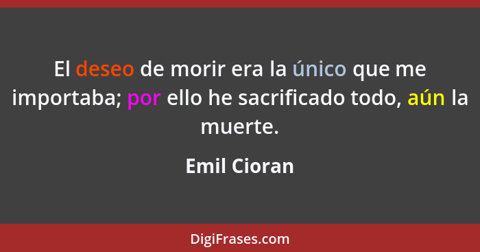 El deseo de morir era la único que me importaba; por ello he sacrificado todo, aún la muerte.... - Emil Cioran