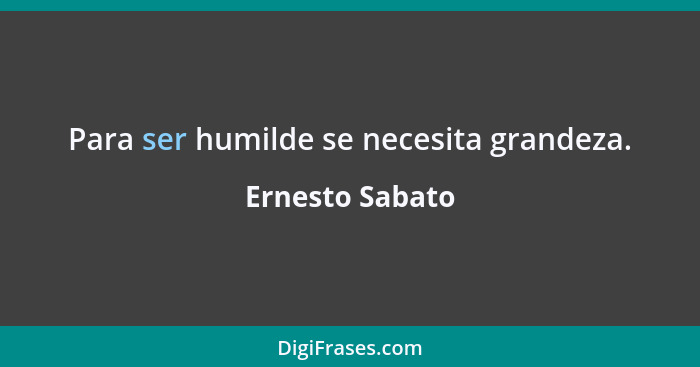 Para ser humilde se necesita grandeza.... - Ernesto Sabato
