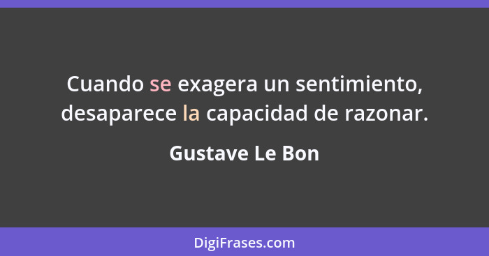 Cuando se exagera un sentimiento, desaparece la capacidad de razonar.... - Gustave Le Bon