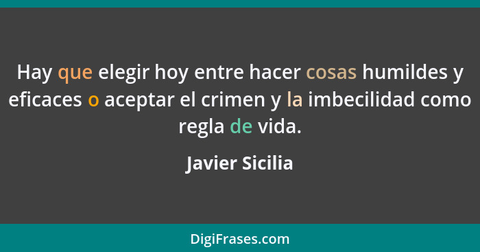 Hay que elegir hoy entre hacer cosas humildes y eficaces o aceptar el crimen y la imbecilidad como regla de vida.... - Javier Sicilia