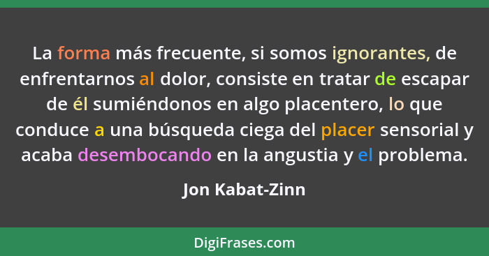 La forma más frecuente, si somos ignorantes, de enfrentarnos al dolor, consiste en tratar de escapar de él sumiéndonos en algo placen... - Jon Kabat-Zinn