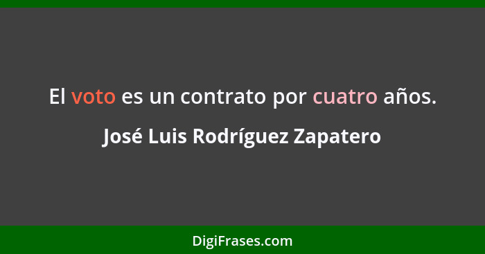 El voto es un contrato por cuatro años.... - José Luis Rodríguez Zapatero