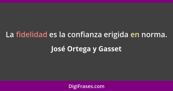 La fidelidad es la confianza erigida en norma.... - José Ortega y Gasset
