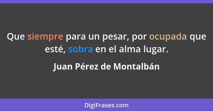 Que siempre para un pesar, por ocupada que esté, sobra en el alma lugar.... - Juan Pérez de Montalbán