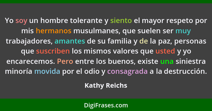 Yo soy un hombre tolerante y siento el mayor respeto por mis hermanos musulmanes, que suelen ser muy trabajadores, amantes de su famili... - Kathy Reichs