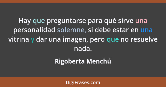 Hay que preguntarse para qué sirve una personalidad solemne, si debe estar en una vitrina y dar una imagen, pero que no resuelve na... - Rigoberta Menchú