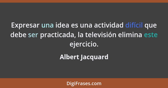 Expresar una idea es una actividad difícil que debe ser practicada, la televisión elimina este ejercicio.... - Albert Jacquard