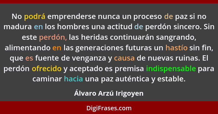 No podrá emprenderse nunca un proceso de paz si no madura en los hombres una actitud de perdón sincero. Sin este perdón, las he... - Álvaro Arzú Irigoyen