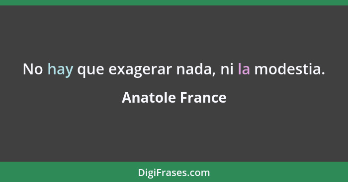 No hay que exagerar nada, ni la modestia.... - Anatole France