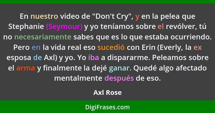 En nuestro video de "Don't Cry", y en la pelea que Stephanie (Seymour) y yo teníamos sobre el revólver, tú no necesariamente sabes que es l... - Axl Rose