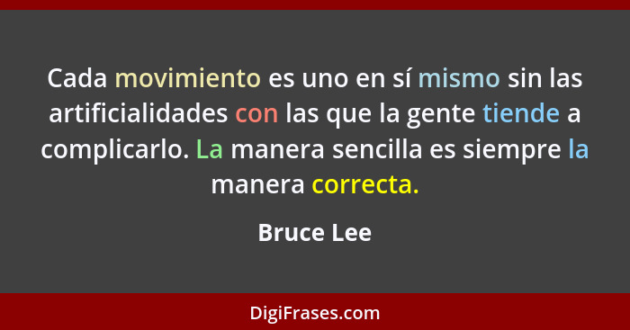 Cada movimiento es uno en sí mismo sin las artificialidades con las que la gente tiende a complicarlo. La manera sencilla es siempre la ma... - Bruce Lee