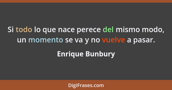 Si todo lo que nace perece del mismo modo, un momento se va y no vuelve a pasar.... - Enrique Bunbury