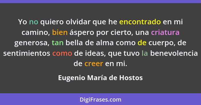 Yo no quiero olvidar que he encontrado en mi camino, bien áspero por cierto, una criatura generosa, tan bella de alma como d... - Eugenio María de Hostos