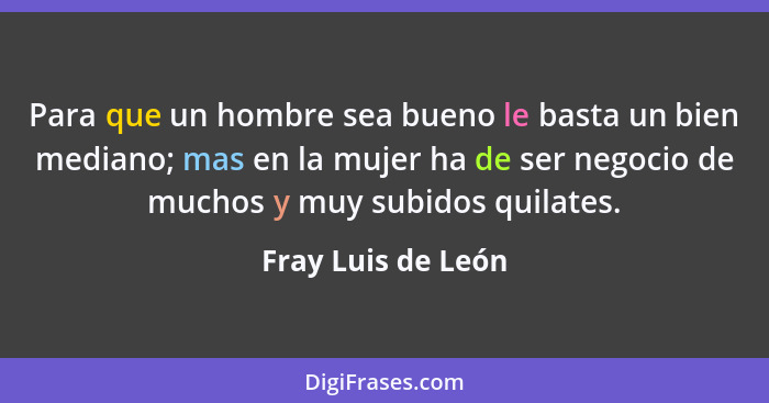 Para que un hombre sea bueno le basta un bien mediano; mas en la mujer ha de ser negocio de muchos y muy subidos quilates.... - Fray Luis de León