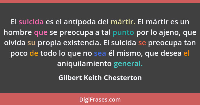 El suicida es el antípoda del mártir. El mártir es un hombre que se preocupa a tal punto por lo ajeno, que olvida su propia... - Gilbert Keith Chesterton