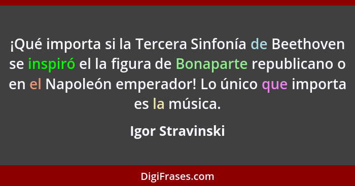 ¡Qué importa si la Tercera Sinfonía de Beethoven se inspiró el la figura de Bonaparte republicano o en el Napoleón emperador! Lo úni... - Igor Stravinski