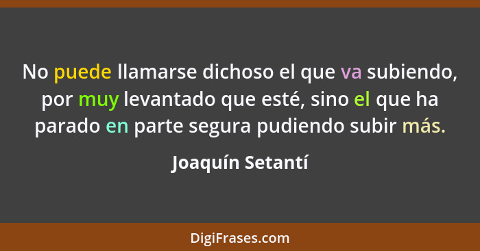 No puede llamarse dichoso el que va subiendo, por muy levantado que esté, sino el que ha parado en parte segura pudiendo subir más.... - Joaquín Setantí