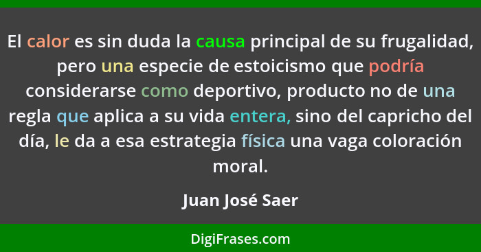 El calor es sin duda la causa principal de su frugalidad, pero una especie de estoicismo que podría considerarse como deportivo, prod... - Juan José Saer