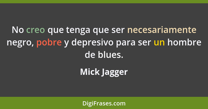 No creo que tenga que ser necesariamente negro, pobre y depresivo para ser un hombre de blues.... - Mick Jagger