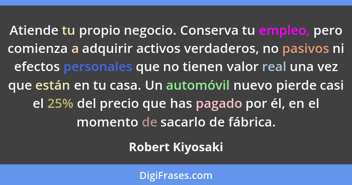 Atiende tu propio negocio. Conserva tu empleo, pero comienza a adquirir activos verdaderos, no pasivos ni efectos personales que no... - Robert Kiyosaki