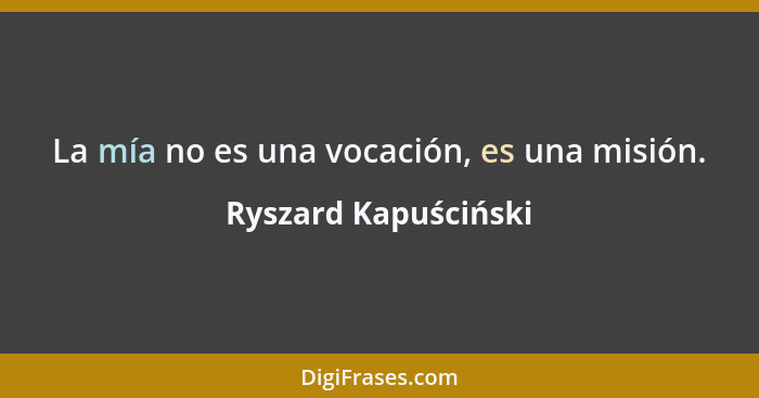 La mía no es una vocación, es una misión.... - Ryszard Kapuściński