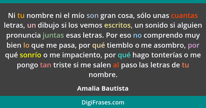 Ni tu nombre ni el mío son gran cosa, sólo unas cuantas letras, un dibujo si los vemos escritos, un sonido si alguien pronuncia junt... - Amalia Bautista