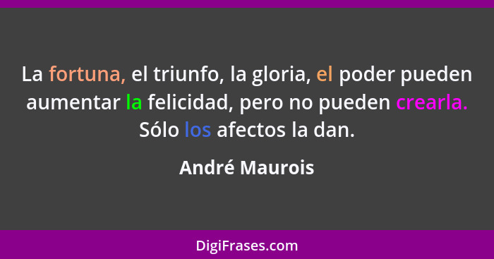 La fortuna, el triunfo, la gloria, el poder pueden aumentar la felicidad, pero no pueden crearla. Sólo los afectos la dan.... - André Maurois