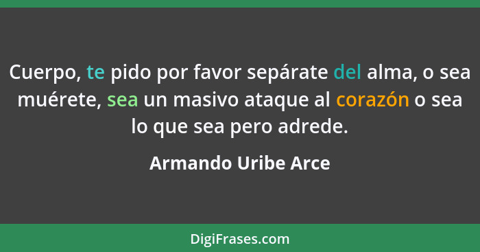 Cuerpo, te pido por favor sepárate del alma, o sea muérete, sea un masivo ataque al corazón o sea lo que sea pero adrede.... - Armando Uribe Arce