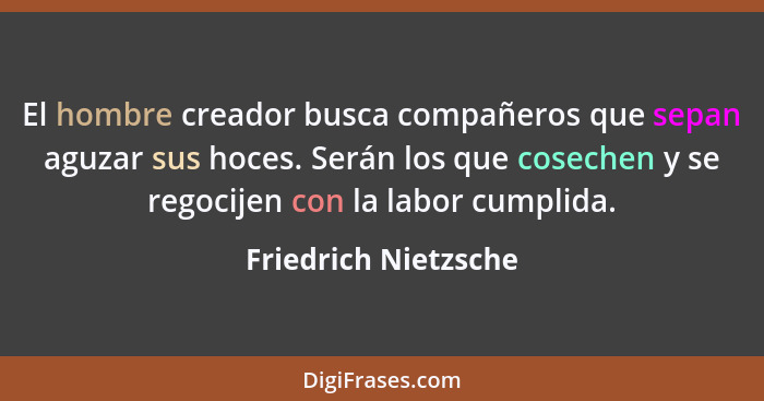 El hombre creador busca compañeros que sepan aguzar sus hoces. Serán los que cosechen y se regocijen con la labor cumplida.... - Friedrich Nietzsche