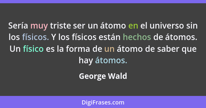 Sería muy triste ser un átomo en el universo sin los físicos. Y los físicos están hechos de átomos. Un físico es la forma de un átomo de... - George Wald