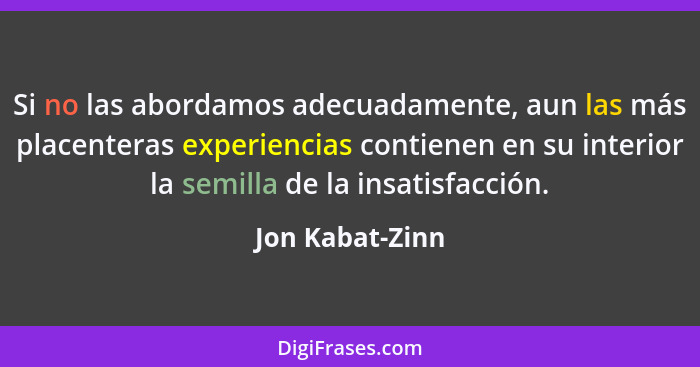 Si no las abordamos adecuadamente, aun las más placenteras experiencias contienen en su interior la semilla de la insatisfacción.... - Jon Kabat-Zinn