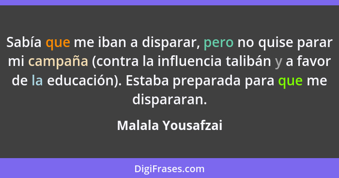 Sabía que me iban a disparar, pero no quise parar mi campaña (contra la influencia talibán y a favor de la educación). Estaba prepa... - Malala Yousafzai