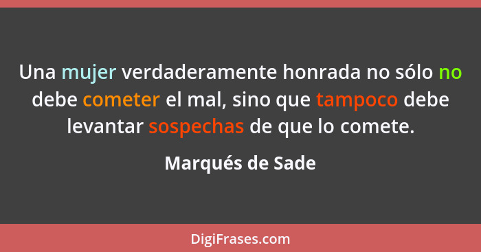 Una mujer verdaderamente honrada no sólo no debe cometer el mal, sino que tampoco debe levantar sospechas de que lo comete.... - Marqués de Sade