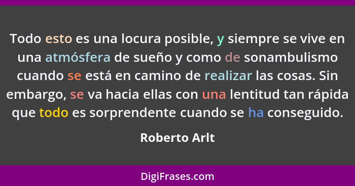 Todo esto es una locura posible, y siempre se vive en una atmósfera de sueño y como de sonambulismo cuando se está en camino de realiza... - Roberto Arlt