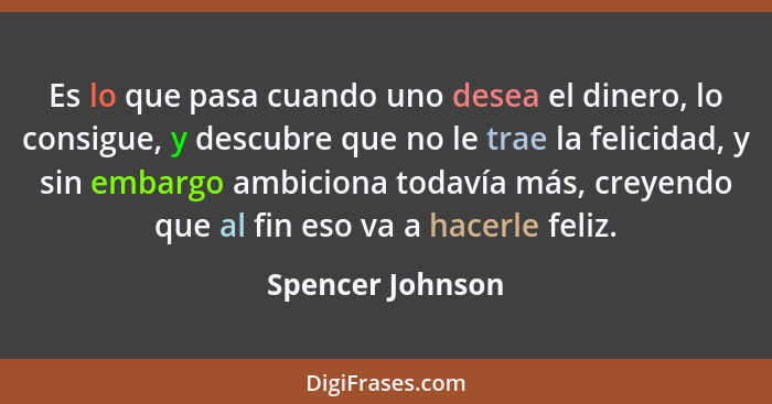 Es lo que pasa cuando uno desea el dinero, lo consigue, y descubre que no le trae la felicidad, y sin embargo ambiciona todavía más,... - Spencer Johnson