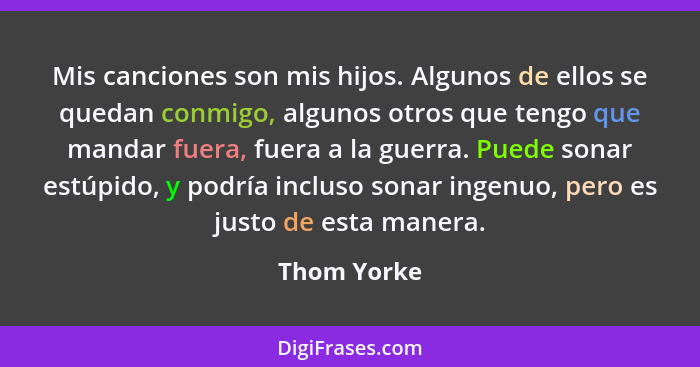 Mis canciones son mis hijos. Algunos de ellos se quedan conmigo, algunos otros que tengo que mandar fuera, fuera a la guerra. Puede sonar... - Thom Yorke