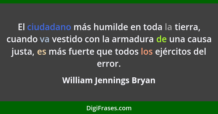 El ciudadano más humilde en toda la tierra, cuando va vestido con la armadura de una causa justa, es más fuerte que todos los... - William Jennings Bryan