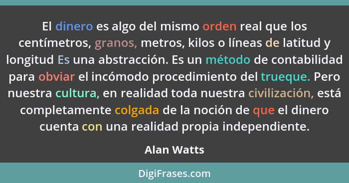 El dinero es algo del mismo orden real que los centímetros, granos, metros, kilos o líneas de latitud y longitud Es una abstracción. Es u... - Alan Watts