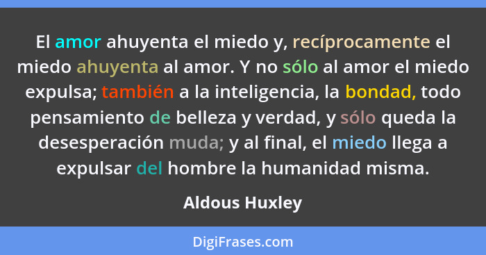 El amor ahuyenta el miedo y, recíprocamente el miedo ahuyenta al amor. Y no sólo al amor el miedo expulsa; también a la inteligencia,... - Aldous Huxley