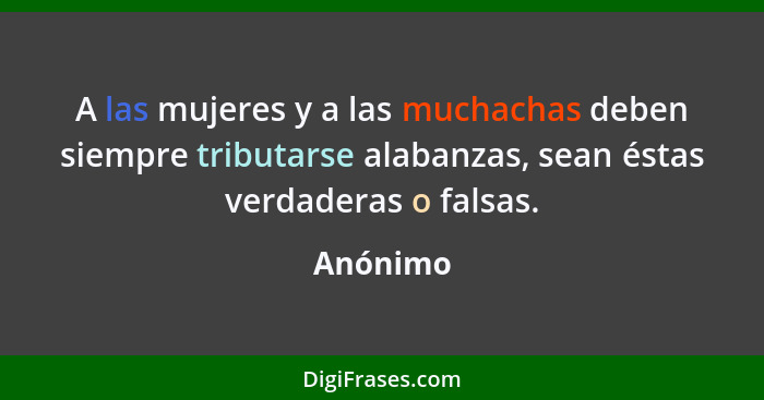 A las mujeres y a las muchachas deben siempre tributarse alabanzas, sean éstas verdaderas o falsas.... - Anónimo