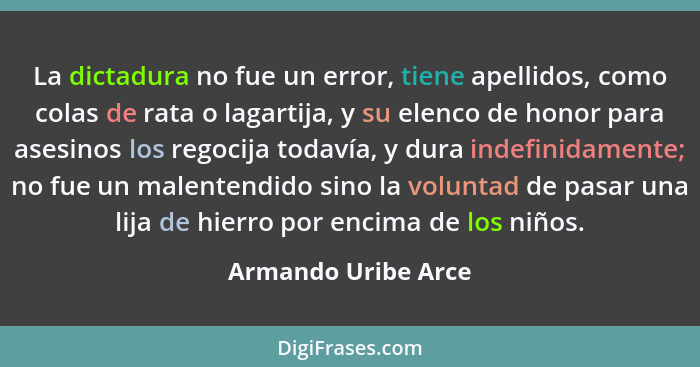 La dictadura no fue un error, tiene apellidos, como colas de rata o lagartija, y su elenco de honor para asesinos los regocija to... - Armando Uribe Arce