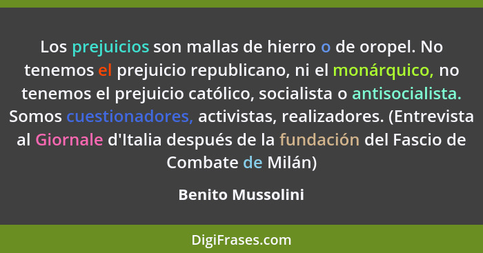 Los prejuicios son mallas de hierro o de oropel. No tenemos el prejuicio republicano, ni el monárquico, no tenemos el prejuicio cat... - Benito Mussolini