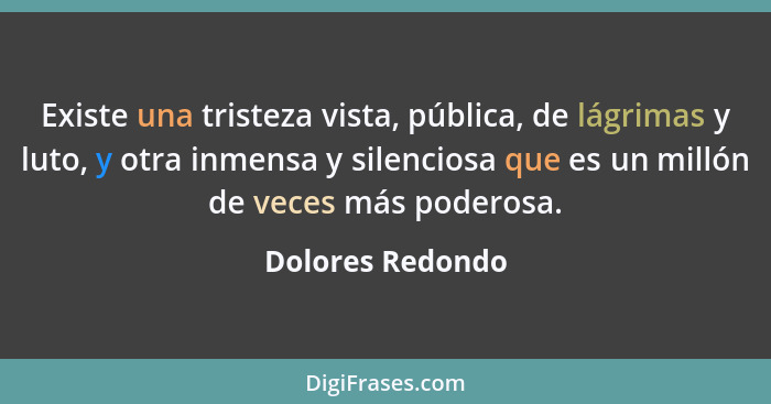 Existe una tristeza vista, pública, de lágrimas y luto, y otra inmensa y silenciosa que es un millón de veces más poderosa.... - Dolores Redondo
