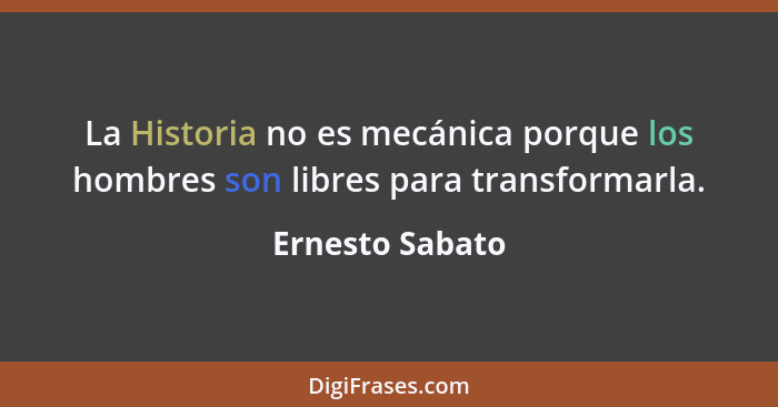 La Historia no es mecánica porque los hombres son libres para transformarla.... - Ernesto Sabato