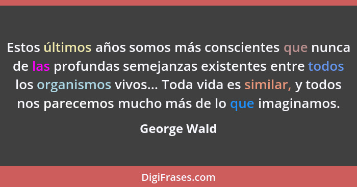 Estos últimos años somos más conscientes que nunca de las profundas semejanzas existentes entre todos los organismos vivos... Toda vida... - George Wald