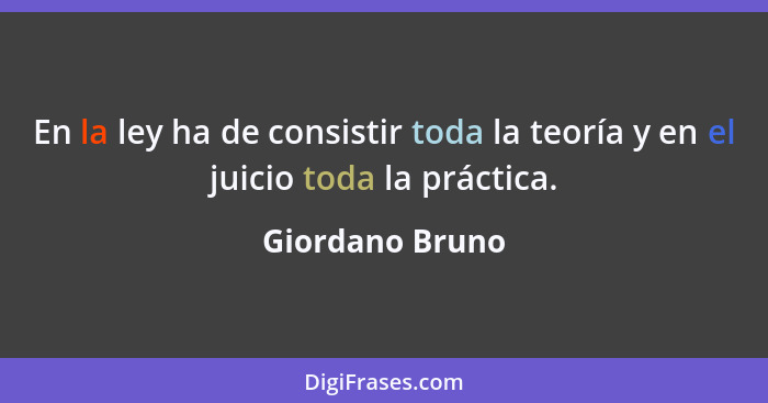 En la ley ha de consistir toda la teoría y en el juicio toda la práctica.... - Giordano Bruno