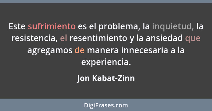 Este sufrimiento es el problema, la inquietud, la resistencia, el resentimiento y la ansiedad que agregamos de manera innecesaria a l... - Jon Kabat-Zinn