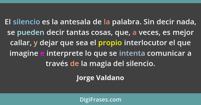 El silencio es la antesala de la palabra. Sin decir nada, se pueden decir tantas cosas, que, a veces, es mejor callar, y dejar que sea... - Jorge Valdano