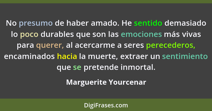 No presumo de haber amado. He sentido demasiado lo poco durables que son las emociones más vivas para querer, al acercarme a se... - Marguerite Yourcenar